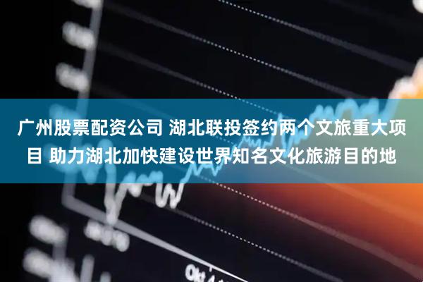 广州股票配资公司 湖北联投签约两个文旅重大项目 助力湖北加快建设世界知名文化旅游目的地