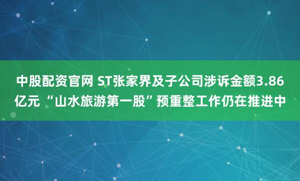 中股配资官网 ST张家界及子公司涉诉金额3.86亿元 “山水旅游第一股”预重整工作仍在推进中