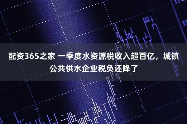配资365之家 一季度水资源税收入超百亿，城镇公共供水企业税负还降了