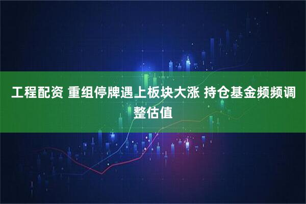 工程配资 重组停牌遇上板块大涨 持仓基金频频调整估值
