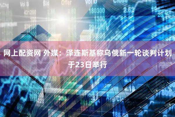 网上配资网 外媒：泽连斯基称乌俄新一轮谈判计划于23日举行