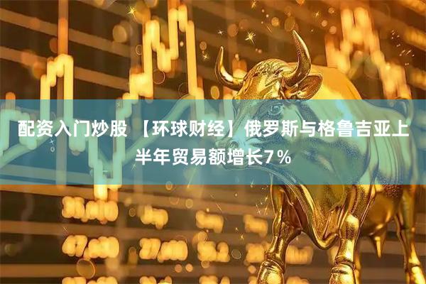 配资入门炒股 【环球财经】俄罗斯与格鲁吉亚上半年贸易额增长7％