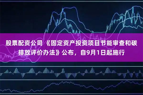 股票配资公司 《固定资产投资项目节能审查和碳排放评价办法》公布，自9月1日起施行