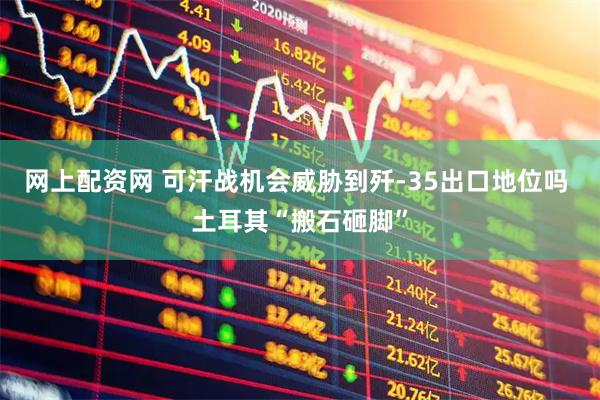 网上配资网 可汗战机会威胁到歼-35出口地位吗 土耳其“搬石砸脚”