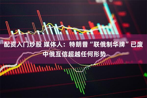 配资入门炒股 媒体人：特朗普“联俄制华牌”已废 中俄互信超越任何形势