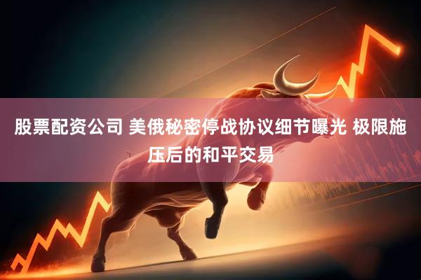 股票配资公司 美俄秘密停战协议细节曝光 极限施压后的和平交易