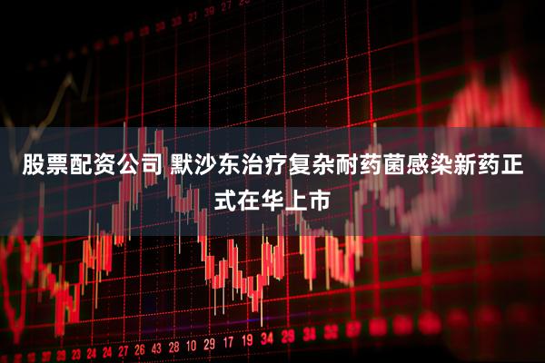 股票配资公司 默沙东治疗复杂耐药菌感染新药正式在华上市