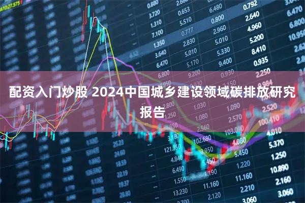 配资入门炒股 2024中国城乡建设领域碳排放研究报告