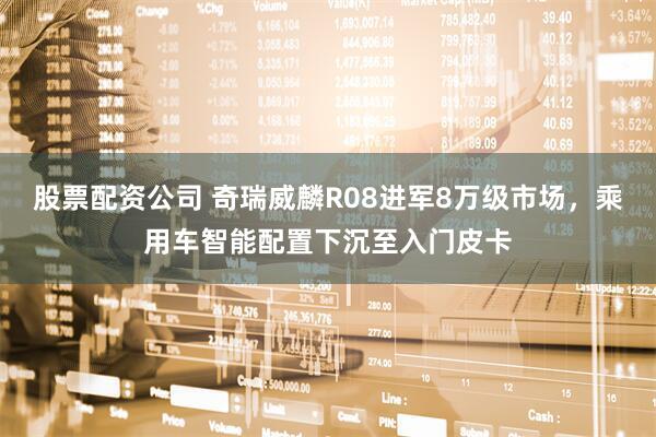 股票配资公司 奇瑞威麟R08进军8万级市场，乘用车智能配置下沉至入门皮卡