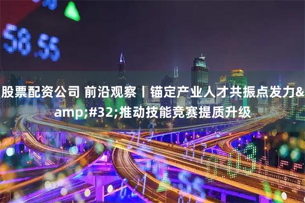 股票配资公司 前沿观察丨锚定产业人才共振点发力 推动技能竞赛提质升级