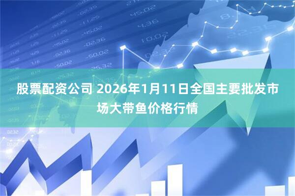 股票配资公司 2026年1月11日全国主要批发市场大带鱼价格行情