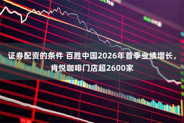 证券配资的条件 百胜中国2026年首季业绩增长，肯悦咖啡门店超2600家