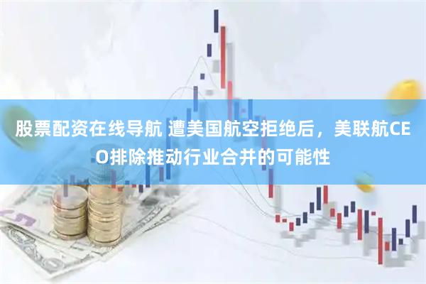 股票配资在线导航 遭美国航空拒绝后,美联航CEO排除推动行业合并的可能性