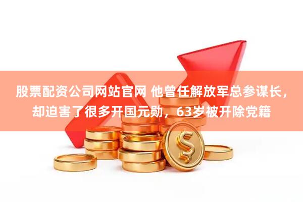 股票配资公司网站官网 他曾任解放军总参谋长，却迫害了很多开国元勋，63岁被开除党籍