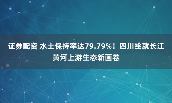 证券配资 水土保持率达79.79%！四川绘就长江黄河上游生态新画卷