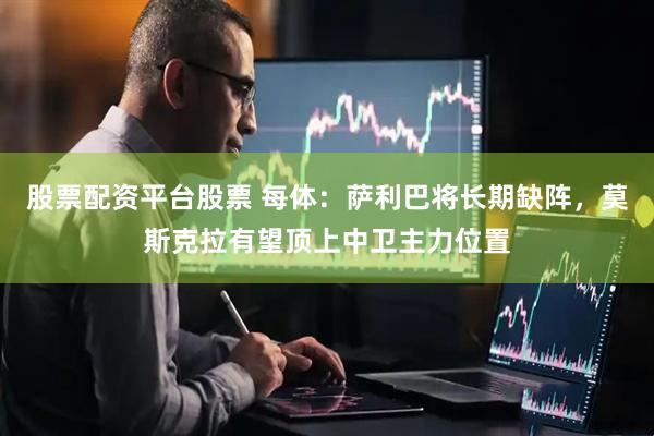 股票配资平台股票 每体：萨利巴将长期缺阵，莫斯克拉有望顶上中卫主力位置