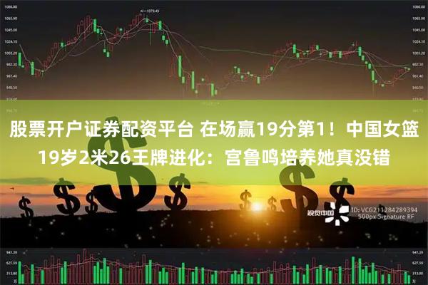 股票开户证券配资平台 在场赢19分第1！中国女篮19岁2米26王牌进化：宫鲁鸣培养她真没错