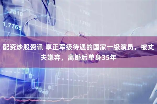 配资炒股资讯 享正军级待遇的国家一级演员，被丈夫嫌弃，离婚后单身35年