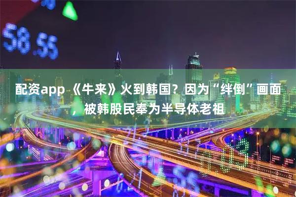 配资app 《牛来》火到韩国？因为“绊倒”画面，被韩股民奉为半导体老祖
