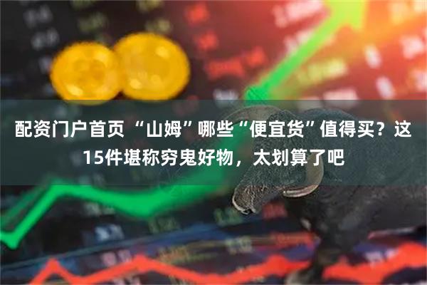 配资门户首页 “山姆”哪些“便宜货”值得买？这15件堪称穷鬼好物，太划算了吧