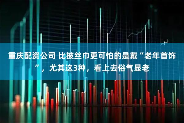重庆配资公司 比披丝巾更可怕的是戴“老年首饰”，尤其这3种，看上去俗气显老