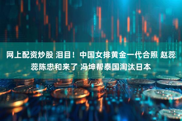 网上配资炒股 泪目！中国女排黄金一代合照 赵蕊蕊陈忠和来了 冯坤帮泰国淘汰日本
