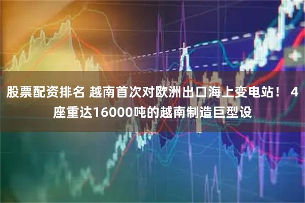 股票配资排名 越南首次对欧洲出口海上变电站！ 4座重达16000吨的越南制造巨型设