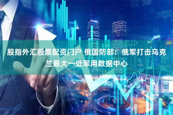 股指外汇股票配资门户 俄国防部：俄军打击乌克兰最大一处军用数据中心