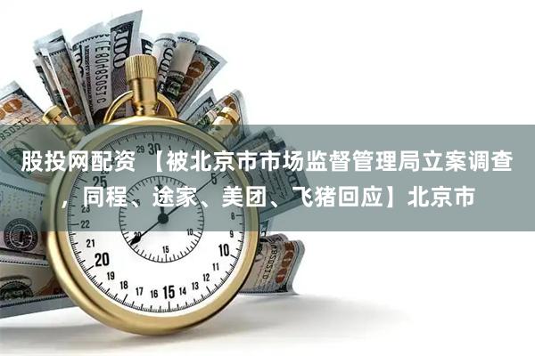股投网配资 【被北京市市场监督管理局立案调查，同程、途家、美团、飞猪回应】北京市