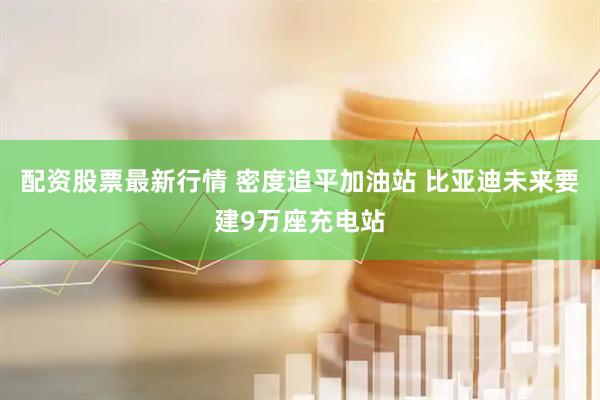 配资股票最新行情 密度追平加油站 比亚迪未来要建9万座充电站