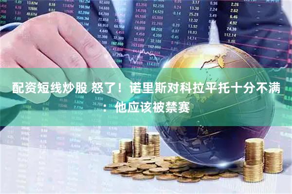 配资短线炒股 怒了！诺里斯对科拉平托十分不满：他应该被禁赛